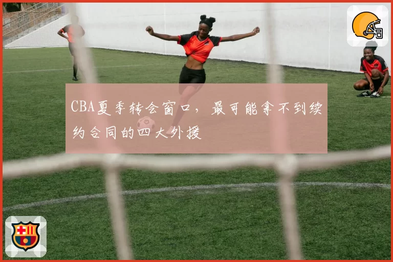 CBA夏季转会窗口，最可能拿不到续约合同的四大外援