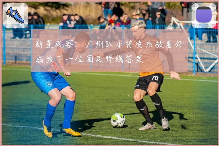 新星观察:广州队小将凌杰被看好成为下一位国足锋线答案