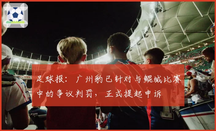 足球报：广州豹已针对与鲲城比赛中的争议判罚，正式提起申诉