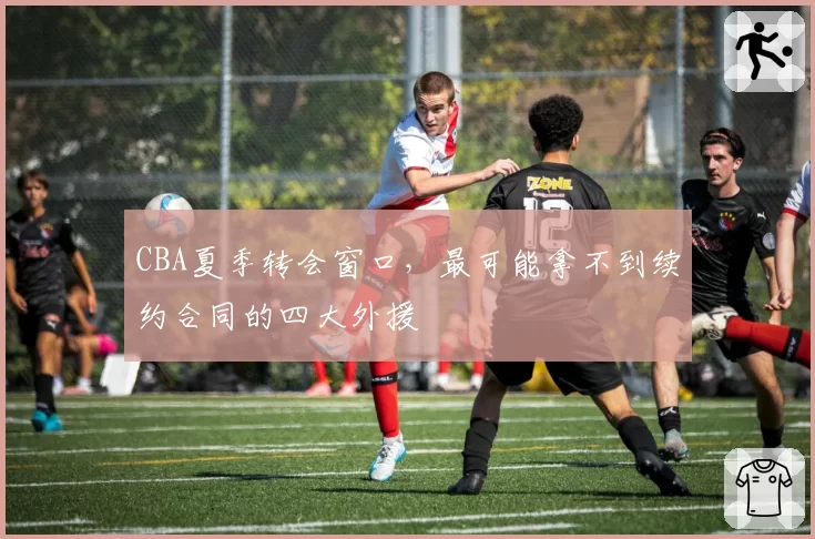 CBA夏季转会窗口，最可能拿不到续约合同的四大外援