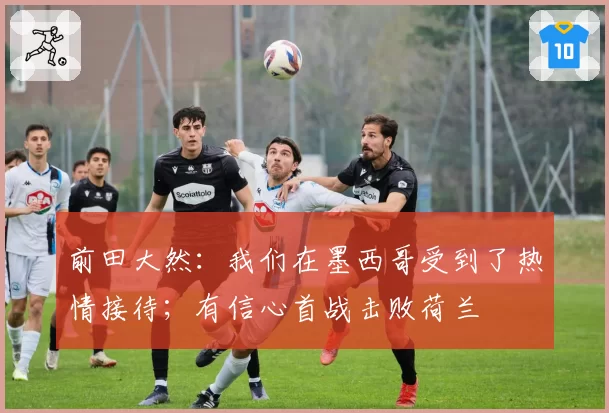 前田大然：我们在墨西哥受到了热情接待；有信心首战击败荷兰