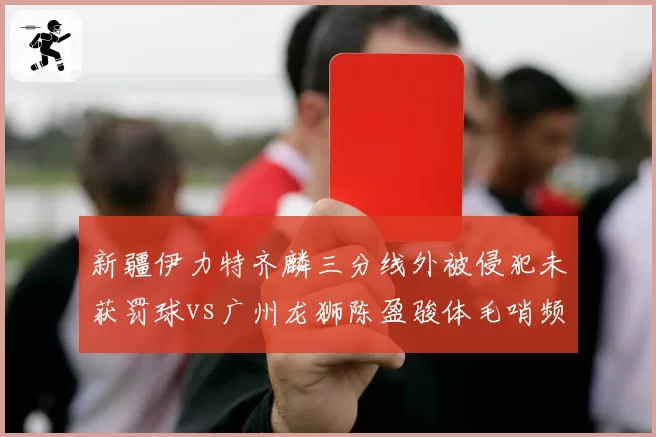 新疆伊力特齐麟三分线外被侵犯未获罚球vs广州龙狮陈盈骏体毛哨频响，后卫待遇天壤之别