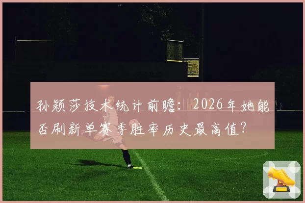 孙颖莎技术统计前瞻:2026年她能否刷新单赛季胜率历史最高值?