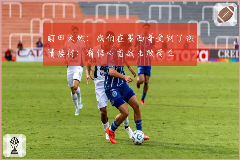 前田大然：我们在墨西哥受到了热情接待；有信心首战击败荷兰