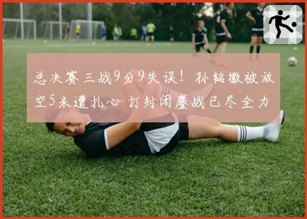 总决赛三战9分9失误！孙铭徽被放空5米遭扎心 打封闭鏖战已尽全力