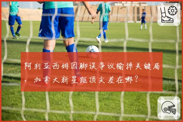 阿利亚西姆因脚误争议输掉关键局，加拿大新星距顶尖差在哪？