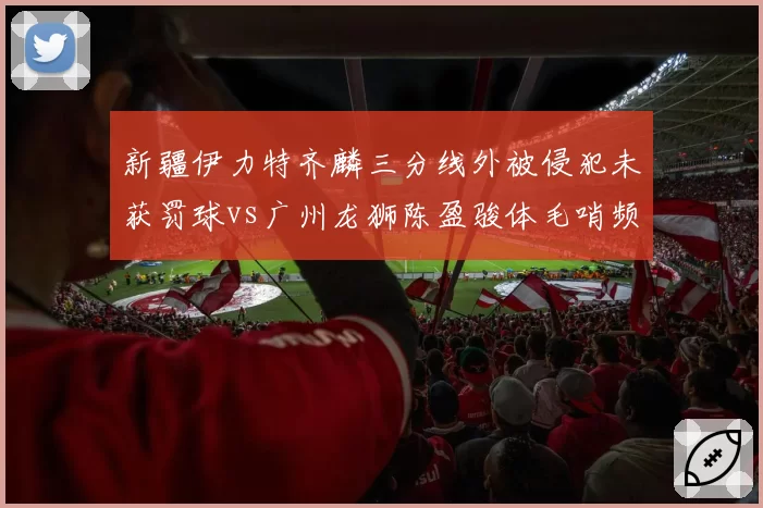 新疆伊力特齐麟三分线外被侵犯未获罚球vs广州龙狮陈盈骏体毛哨频响，后卫待遇天壤之别