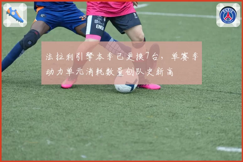 法拉利引擎本季已更换7台，单赛季动力单元消耗数量创队史新高
