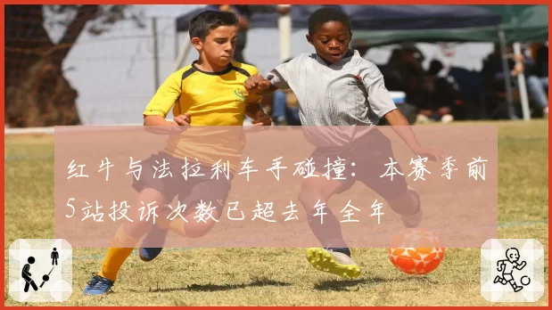 红牛与法拉利车手碰撞:本赛季前5站投诉次数已超去年全年