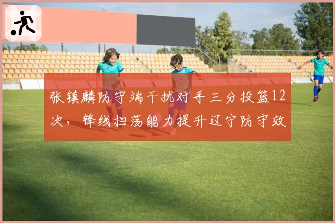张镇麟防守端干扰对手三分投篮12次，锋线扫荡能力提升辽宁防守效率