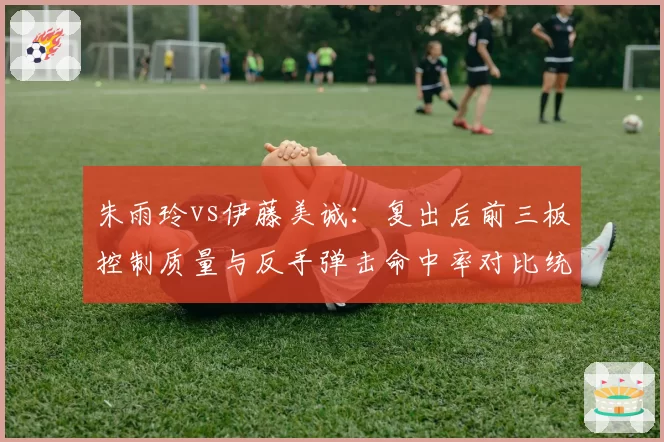 朱雨玲vs伊藤美诚：复出后前三板控制质量与反手弹击命中率对比统计