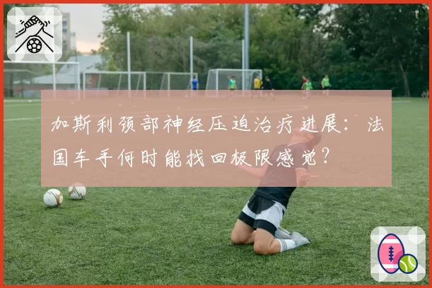 加斯利颈部神经压迫治疗进展：法国车手何时能找回极限感觉？