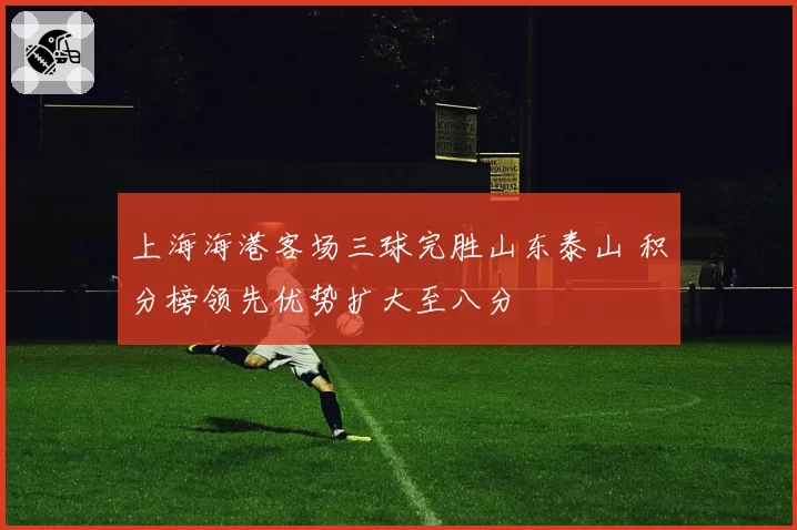 上海海港客场三球完胜山东泰山 积分榜领先优势扩大至八分