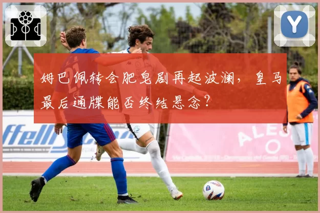 姆巴佩转会肥皂剧再起波澜，皇马最后通牒能否终结悬念？