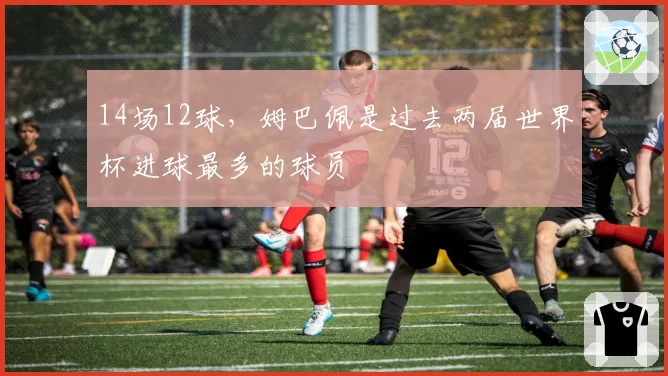 14场12球,姆巴佩是过去两届世界杯进球最多的球员