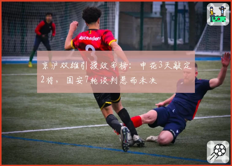 京沪双雄引援效率榜:申花3天敲定2将,国安7轮谈判悬而未决