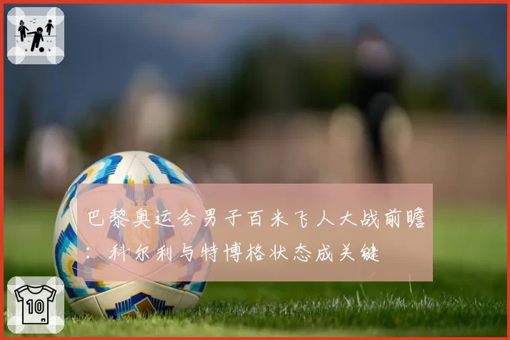 巴黎奥运会男子百米飞人大战前瞻:科尔利与特博格状态成关键