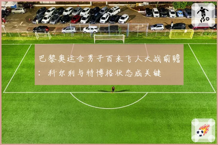 巴黎奥运会男子百米飞人大战前瞻:科尔利与特博格状态成关键