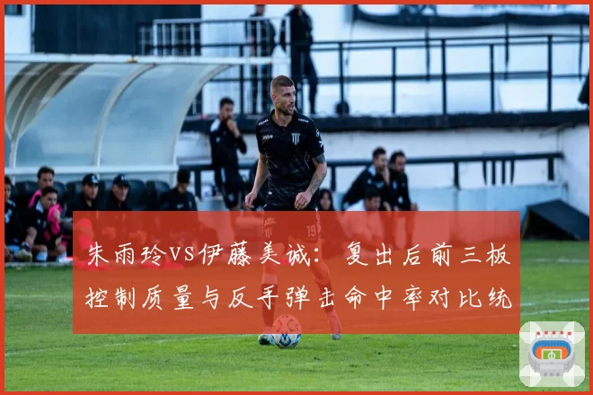 朱雨玲vs伊藤美诚:复出后前三板控制质量与反手弹击命中率对比统计