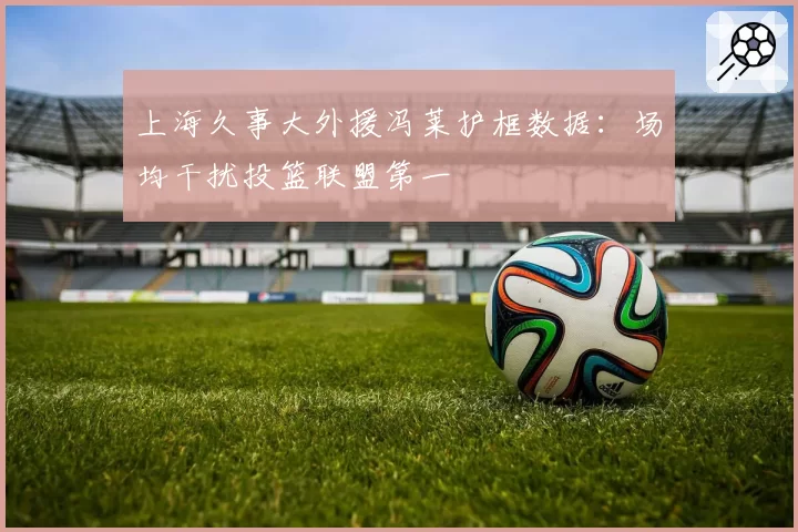 上海久事大外援冯莱护框数据:场均干扰投篮联盟第一