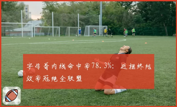 字母哥内线命中率78.3%:近框终结效率冠绝全联盟