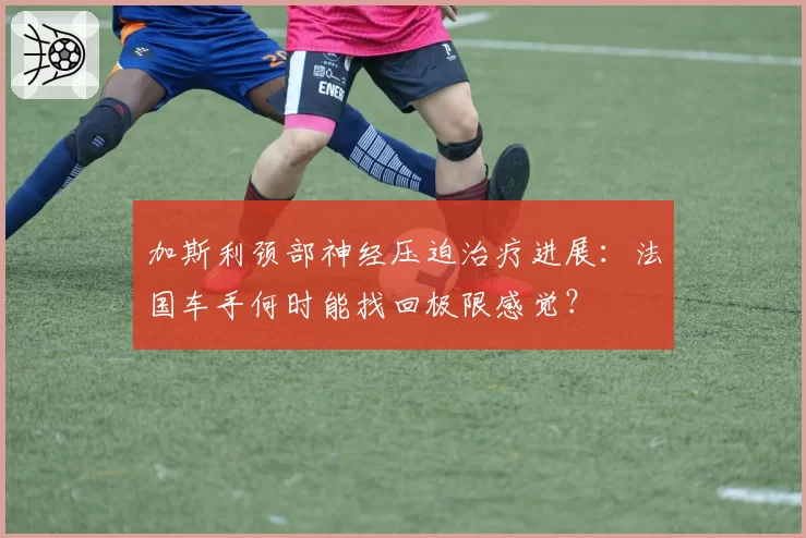 加斯利颈部神经压迫治疗进展:法国车手何时能找回极限感觉?