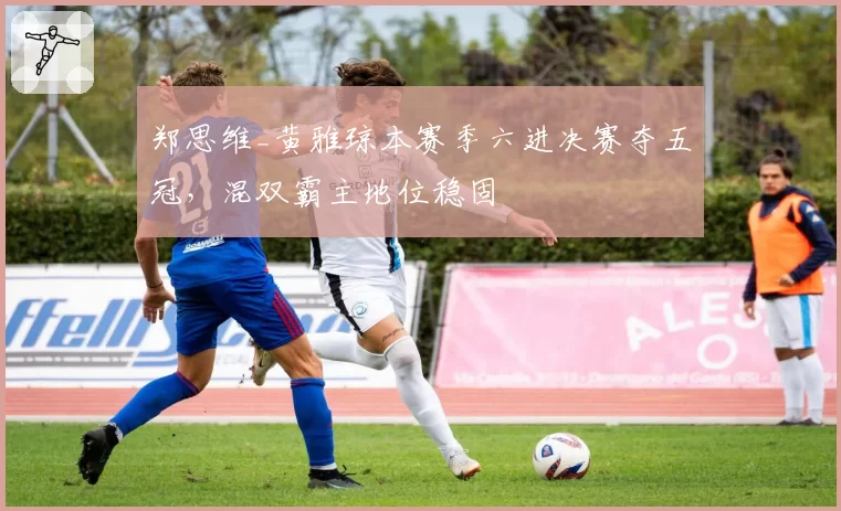 郑思维_黄雅琼本赛季六进决赛夺五冠，混双霸主地位稳固