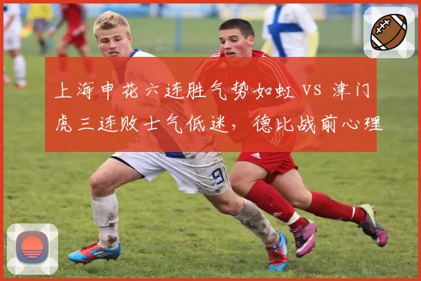 上海申花六连胜气势如虹 vs 津门虎三连败士气低迷，德比战前心理博弈激烈