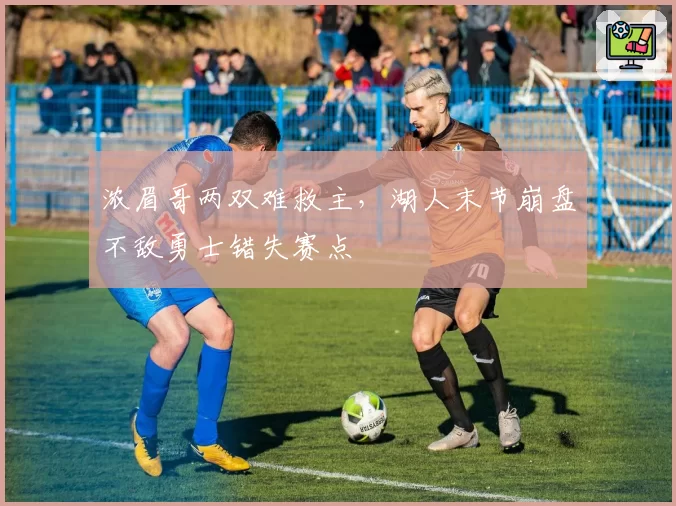 浓眉哥两双难救主,湖人末节崩盘不敌勇士错失赛点