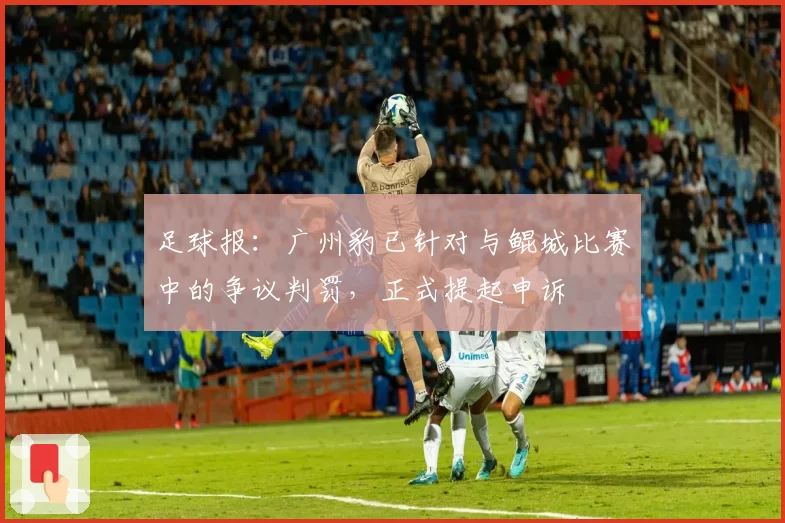 足球报：广州豹已针对与鲲城比赛中的争议判罚，正式提起申诉