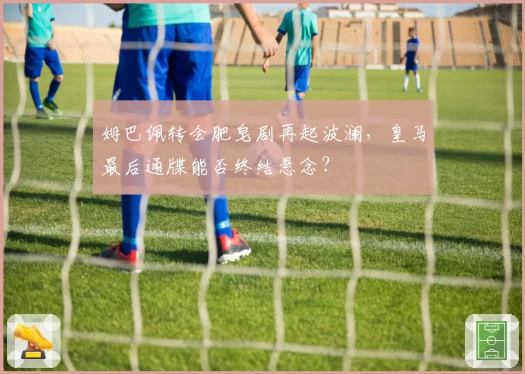 姆巴佩转会肥皂剧再起波澜，皇马最后通牒能否终结悬念？