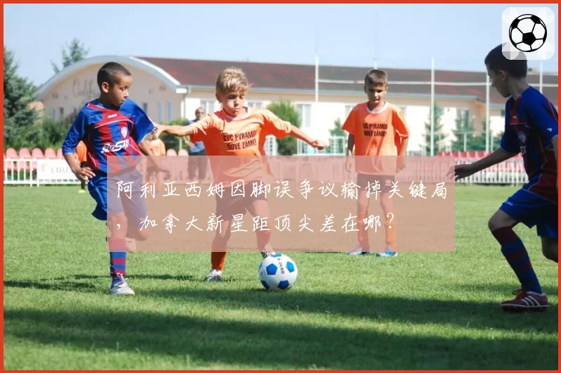 阿利亚西姆因脚误争议输掉关键局，加拿大新星距顶尖差在哪？
