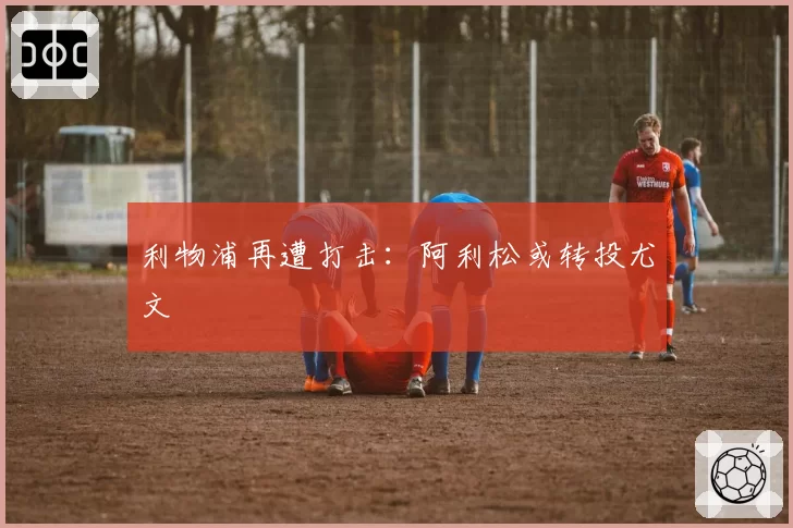 利物浦再遭打击:阿利松或转投尤文