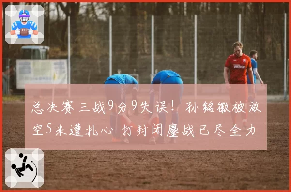 总决赛三战9分9失误！孙铭徽被放空5米遭扎心 打封闭鏖战已尽全力