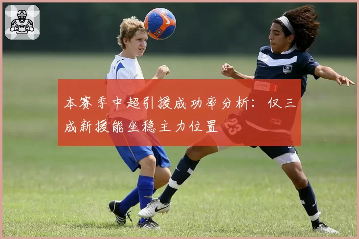本赛季中超引援成功率分析:仅三成新援能坐稳主力位置