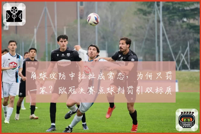 角球攻防中拉扯成常态,为何只罚一家?欧冠决赛点球判罚引双标质疑。
