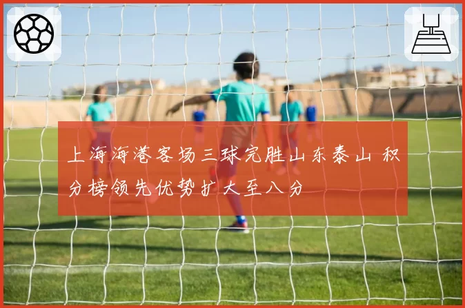 上海海港客场三球完胜山东泰山 积分榜领先优势扩大至八分